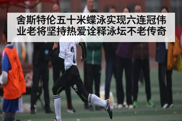 舍斯特伦五十米蝶泳实现六连冠伟业老将坚持热爱诠释泳坛不老传奇